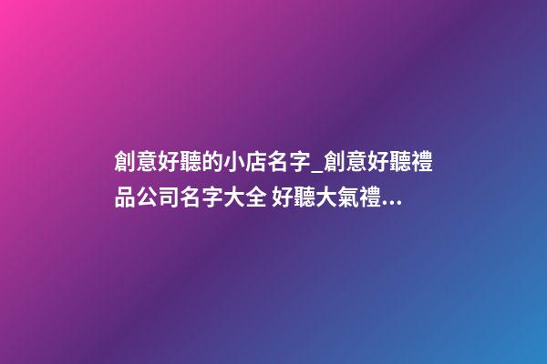 創意好聽的小店名字_創意好聽禮品公司名字大全 好聽大氣禮品公司起名-第1張-公司起名-玄機派